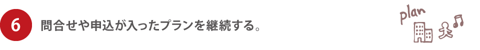6.問合せや申込が入ったプランを継続する。 6.問合せや申込が入ったプランを継続する。